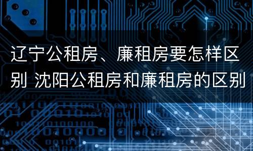 辽宁公租房、廉租房要怎样区别 沈阳公租房和廉租房的区别
