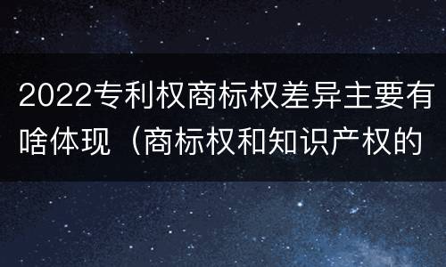 2022专利权商标权差异主要有啥体现（商标权和知识产权的区别）