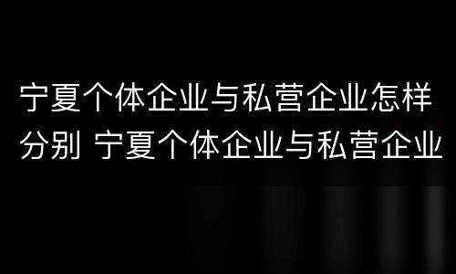 宁夏个体企业与私营企业怎样分别 宁夏个体企业与私营企业怎样分别认证