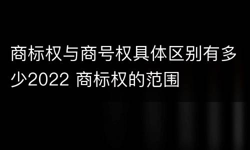 商标权与商号权具体区别有多少2022 商标权的范围