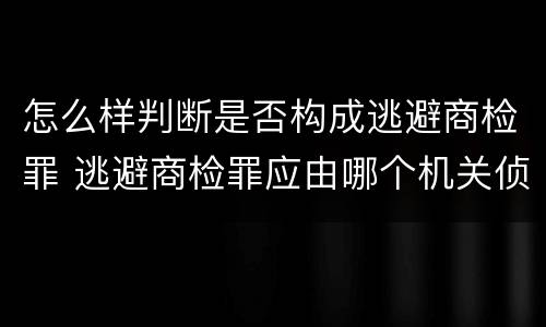 怎么样判断是否构成逃避商检罪 逃避商检罪应由哪个机关侦办