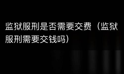 监狱服刑是否需要交费（监狱服刑需要交钱吗）