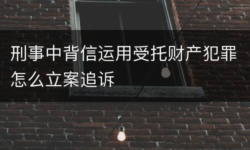 刑事中背信运用受托财产犯罪怎么立案追诉