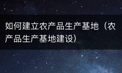 如何建立农产品生产基地（农产品生产基地建设）