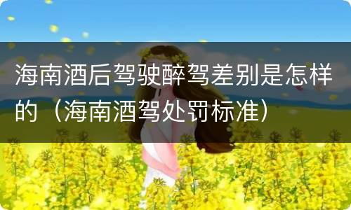 海南酒后驾驶醉驾差别是怎样的（海南酒驾处罚标准）