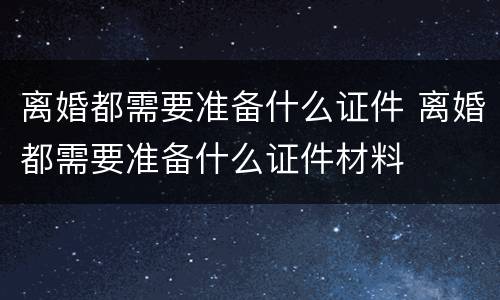 离婚都需要准备什么证件 离婚都需要准备什么证件材料