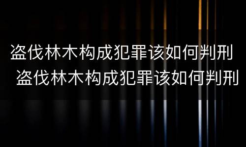 盗伐林木构成犯罪该如何判刑 盗伐林木构成犯罪该如何判刑呢