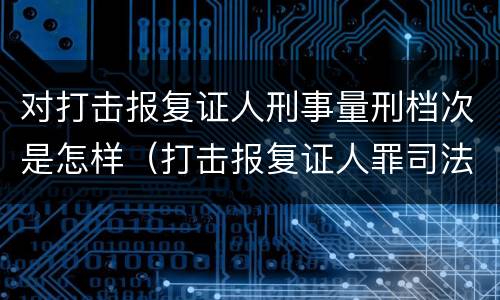 对打击报复证人刑事量刑档次是怎样（打击报复证人罪司法解释）