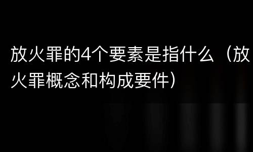 放火罪的4个要素是指什么（放火罪概念和构成要件）
