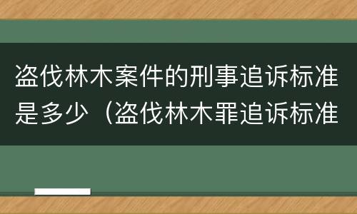 盗伐林木案件的刑事追诉标准是多少（盗伐林木罪追诉标准）