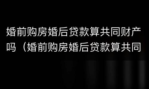婚前购房婚后贷款算共同财产吗（婚前购房婚后贷款算共同财产吗）