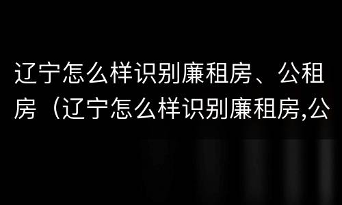 辽宁怎么样识别廉租房、公租房（辽宁怎么样识别廉租房,公租房的真假）