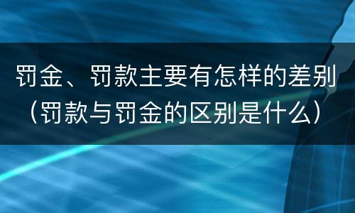 罚金、罚款主要有怎样的差别（罚款与罚金的区别是什么）