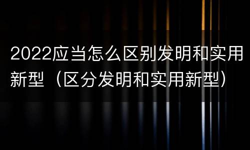 2022应当怎么区别发明和实用新型(区分发明和实用新型)