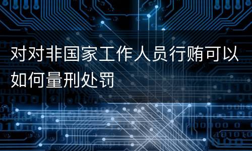 对对非国家工作人员行贿可以如何量刑处罚