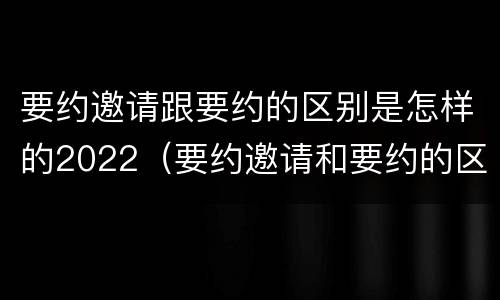 要约邀请跟要约的区别是怎样的2022（要约邀请和要约的区别是什么）