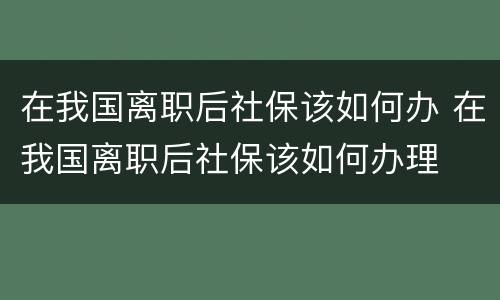 在我国离职后社保该如何办 在我国离职后社保该如何办理