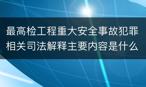 最高检工程重大安全事故犯罪相关司法解释主要内容是什么