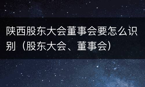 陕西股东大会董事会要怎么识别（股东大会、董事会）