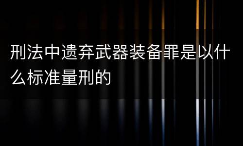 刑法中遗弃武器装备罪是以什么标准量刑的
