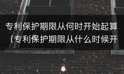 专利保护期限从何时开始起算（专利保护期限从什么时候开始算）