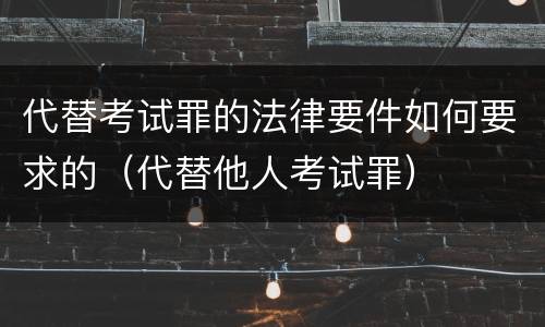代替考试罪的法律要件如何要求的（代替他人考试罪）