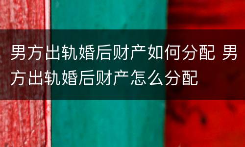 男方出轨婚后财产如何分配 男方出轨婚后财产怎么分配