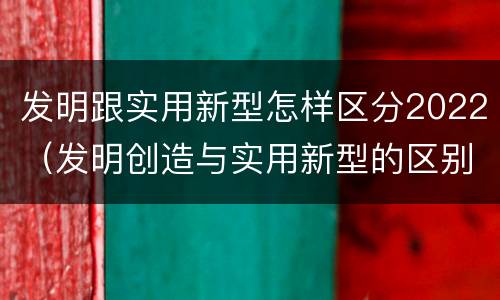 发明跟实用新型怎样区分2022（发明创造与实用新型的区别）