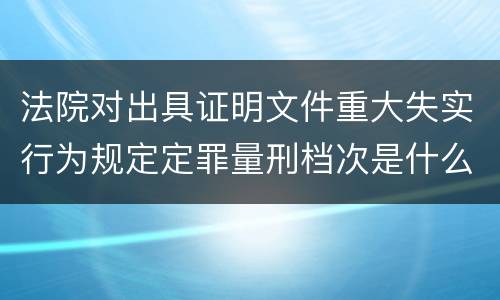 法院对出具证明文件重大失实行为规定定罪量刑档次是什么样