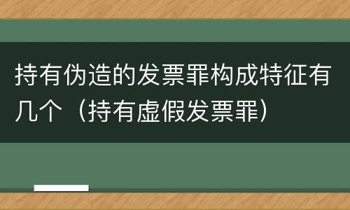持有伪造的发票罪构成特征有几个（持有虚假发票罪）