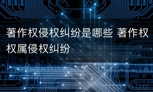 著作权侵权纠纷是哪些 著作权权属侵权纠纷