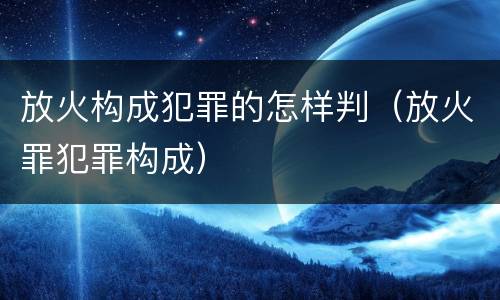 放火构成犯罪的怎样判（放火罪犯罪构成）