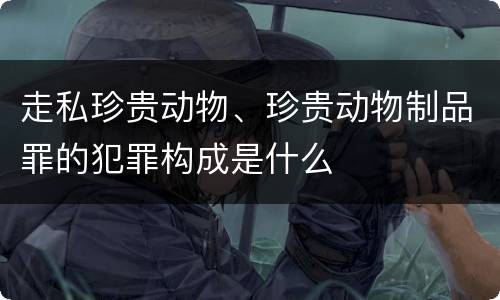 走私珍贵动物、珍贵动物制品罪的犯罪构成是什么