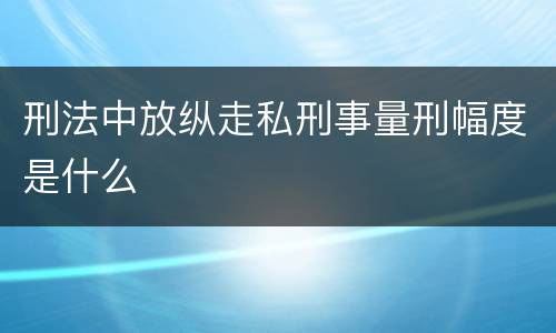 刑法中放纵走私刑事量刑幅度是什么