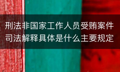 刑法非国家工作人员受贿案件司法解释具体是什么主要规定