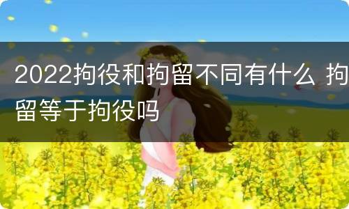 2022拘役和拘留不同有什么 拘留等于拘役吗