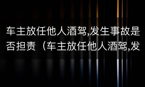 车主放任他人酒驾,发生事故是否担责（车主放任他人酒驾,发生事故是否担责任）