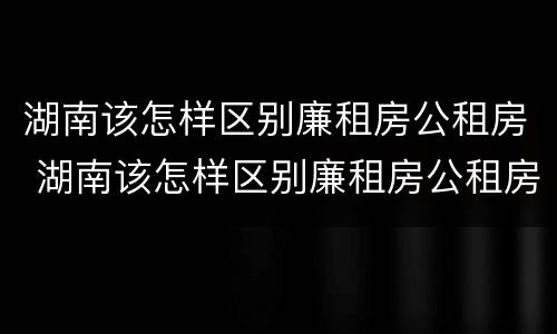 湖南该怎样区别廉租房公租房 湖南该怎样区别廉租房公租房和商品房