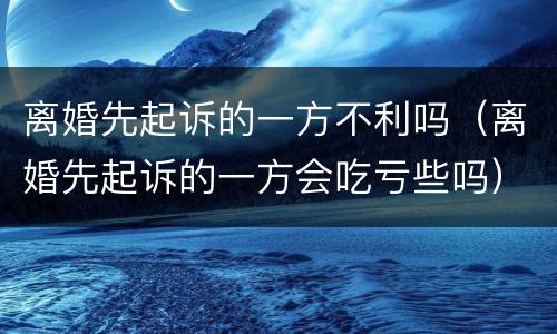 离婚先起诉的一方不利吗（离婚先起诉的一方会吃亏些吗）