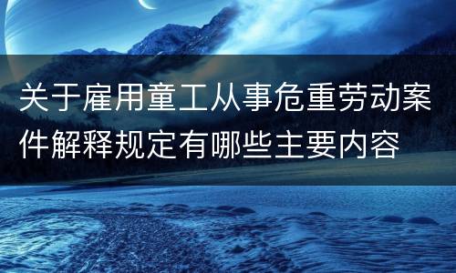 关于雇用童工从事危重劳动案件解释规定有哪些主要内容