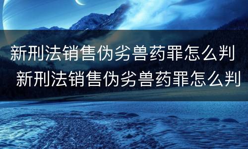 新刑法销售伪劣兽药罪怎么判 新刑法销售伪劣兽药罪怎么判定