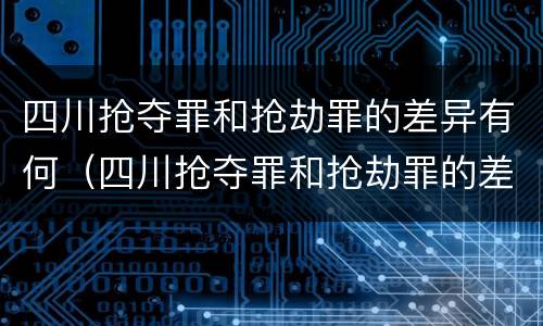 四川抢夺罪和抢劫罪的差异有何（四川抢夺罪和抢劫罪的差异有何区别）