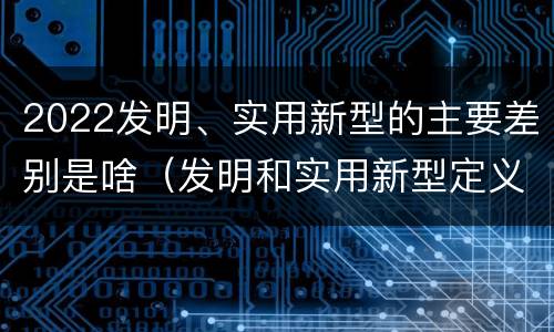 2022发明、实用新型的主要差别是啥（发明和实用新型定义）