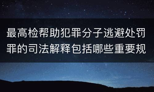 最高检帮助犯罪分子逃避处罚罪的司法解释包括哪些重要规定