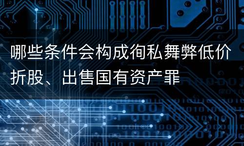 哪些条件会构成徇私舞弊低价折股、出售国有资产罪