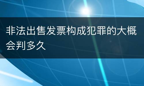 非法出售发票构成犯罪的大概会判多久