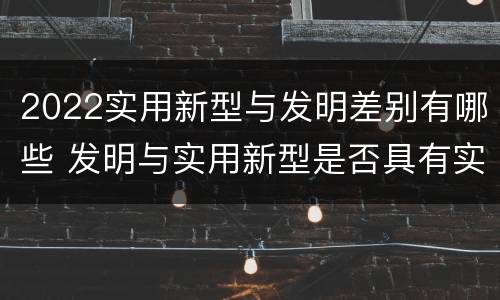 2022实用新型与发明差别有哪些 发明与实用新型是否具有实用性