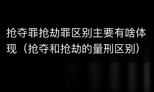 抢夺罪抢劫罪区别主要有啥体现（抢夺和抢劫的量刑区别）