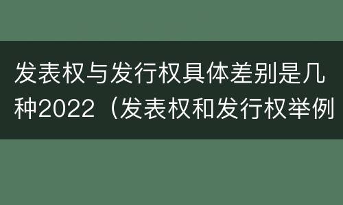发表权与发行权具体差别是几种2022（发表权和发行权举例）