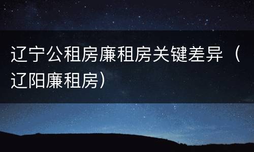 辽宁公租房廉租房关键差异（辽阳廉租房）